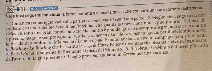 8oo INDIVIDUAZIONE 
Nelle frasi seguenti individua la forma corretta e cancella quella che contiene un uso scorretto dell'articolo. 
1. Domenica pomeriggio vado alla partita con mio padre / con il mio padre. 2. Meglio che venga tu da me: 
studiare con tuo fratellino / con il tuo fratellino che guarda la televisione non si può proprio. 3. I miei zii 
/ Miei zii sono una gran coppia: mio zio / lo mio zio è grande, grosso e sempre allegro; mia zia / la mia zia 
è piccola, magra e sempre agitata. 4. Mia cara nonna / La mia cara nonna, grazie per il telefonino nuovo, 
lo desideravo molto. 5. Mia nonna / La mia nonna è molto anziana e vive in campagna con i suoi gatti. 
6. Rowling / La Rowling che ha scritto la saga di Harry Potter è diventata ricchissima e vive in Inghilterra. 
7. Po / Il Po ha la sorgente in Piemonte ai piedi del Monviso. 8. Il febbraio / Febbraio è il mese piu corto 
dell’anno. 9. Luglio prossimo / Il luglio prossimo andiamo in Grecia per una vacanza.