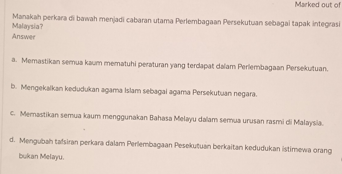 Marked out of
Manakah perkara di bawah menjadi cabaran utama Perlembagaan Persekutuan sebagai tapak integrasi
Malaysia?
Answer
a. Memastikan semua kaum mematuhi peraturan yang terdapat dalam Perlembagaan Persekutuan.
b. Mengekalkan kedudukan agama Islam sebagai agama Persekutuan negara.
c. Memastikan semua kaum menggunakan Bahasa Melayu dalam semua urusan rasmi di Malaysia.
d. Mengubah tafsiran perkara dalam Perlembagaan Pesekutuan berkaitan kedudukan istimewa orang
bukan Melayu.