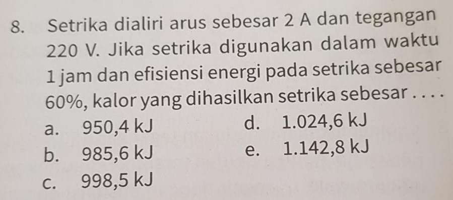 Setrika dialiri arus sebesar 2 A dan tegangan
220 V. Jika setrika digunakan dalam waktu
1 jam dan efisiensi energi pada setrika sebesar
60%, kalor yang dihasilkan setrika sebesar . . . .
a. 950,4 kJ d. 1.024,6 kJ
b. 985,6 kJ e. 1.142,8 kJ
c. 998,5 kJ