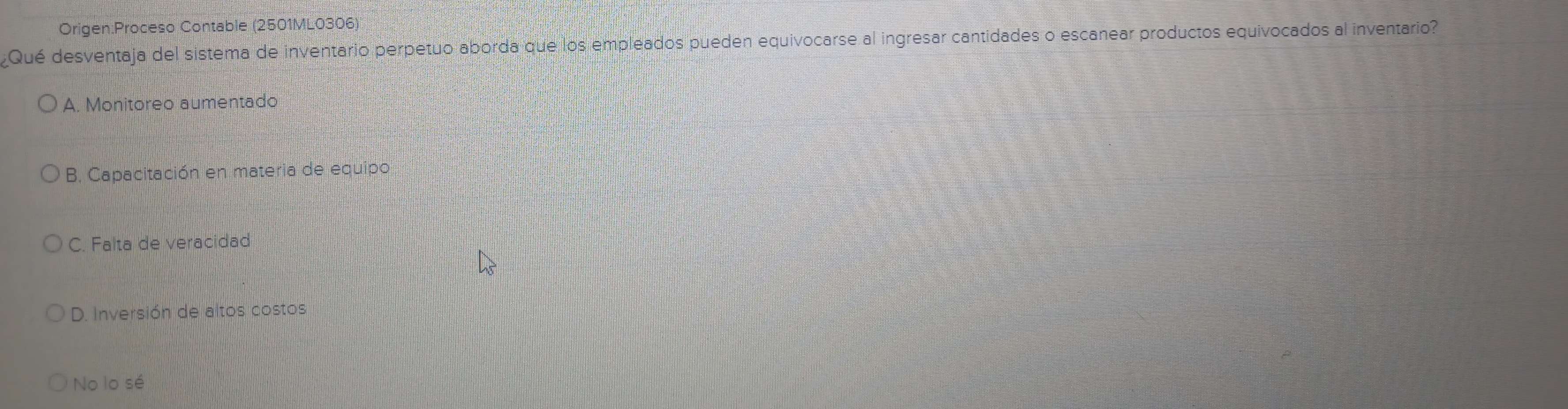 Contable (2501ML0306)
Qué desventaja del sistema de inventario perpetuo aborda que los empleados pueden equivocarse al ingresar cantidades o escanear productos equivocados al inventario
A. Monitoreo aumentado
B. Capacitación en materia de equipo
C. Falta de veracidad
D. Inversión de altos costos
No lo sé