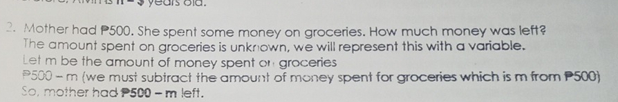 years old . 
2. Mother had P500. She spent some money on groceries. How much money was left? 
The amount spent on groceries is unknown, we will represent this with a variable. 
Let m be the amount of money spent on groceries
500 - m (we must subtract the amount of money spent for groceries which is m from P500) 
So, mother had P500 - m left.