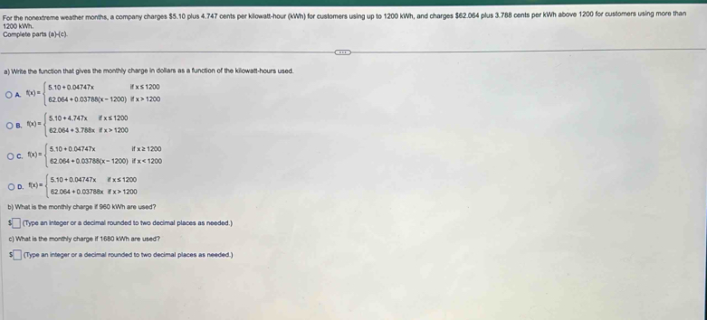 For the nonextreme weather months, a company charges $5.10 plus 4.747 cents per kilowatt-hour (kWh) for customers using up to 1200 kWh, and charges $62.064 plus 3.788 cents per kWh above 1200 for customers using more than
Complete parts 1200 kWh. (a)-(c)
a) Write the function that gives the monthly charge in dollars as a function of the kilowatt-hours used.
A. f(x)=beginarrayl 5.10+0.04747xifx≤ 1200 62.064+0.03788(x-1200)ifx>1200endarray.
B. f(x)=beginarrayl 5.10+4.747xifx≤ 1200 62.064+3.768xifx>1200endarray.
e f(x)=beginarrayl 5.10+0.04747xifxifx≥ 1200 62.064+0.03788(x-1200)ifx<1200endarray.
D. f(x)=beginarrayl 5.10+0.04747xifx≤ 1200 62.064+0.03788xifx>1200endarray.
b) What is the monthly charge if 960 kWh are used
(Type an integer or a decimal rounded to two decimal places as needed.)
c) What is the monthly charge if 1680 kWh are used?
(Type an integer or a decimal rounded to two decimal places as needed.)