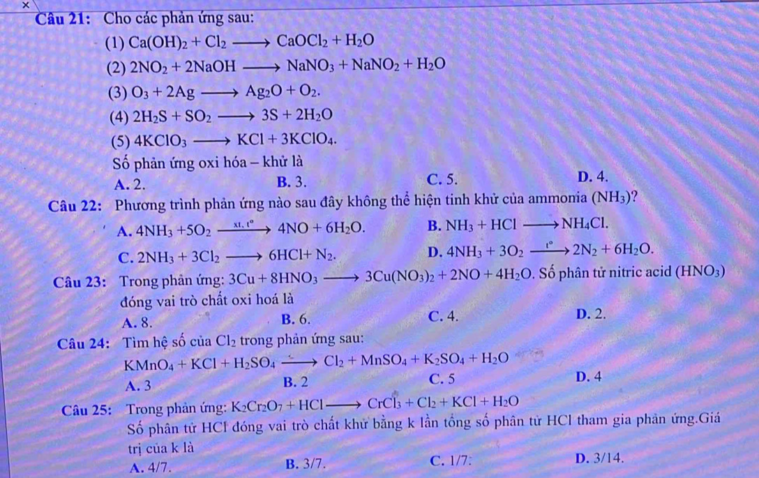 Cho các phản ứng sau:
(1) Ca(OH)_2+Cl_2to CaOCl_2+H_2O
(2) 2NO_2+2NaOHto NaNO_3+NaNO_2+H_2O
(3) O_3+2Agto Ag_2O+O_2.
(4) 2H_2S+SO_2to 3S+2H_2O
(5) 4KClO_3to KCl+3KClO_4.
Số phản ứng oxi hóa - khử là
A. 2. B. 3. C. 5. D. 4.
Câu 22: Phương trình phản ứng nào sau đây không thể hiện tinh khử của ammonia (NH_3) ?
A. 4NH_3+5O_2xrightarrow xt.t°4NO+6H_2O. B. NH_3+HClto NH_4Cl.
C. 2NH_3+3Cl_2to 6HCl+N_2.
D. 4NH_3+3O_2xrightarrow f°2N_2+6H_2O.
Câu 23: Trong phản ứng: 3Cu+8HNO_3to 3Cu(NO_3)_2+2NO+4H_2O. Số phân tử nitric acid (HNO_3)
đóng vai trò chất oxi hoá là
A. 8. B. 6. C. 4. D. 2.
Câu 24: Tìm hệ số của Cl_2 trong phản ứng sau:
KMnO_4+KCl+H_2SO_4xrightarrow Cl_2+MnSO_4+K_2SO_4+H_2O
A. 3 B. 2 C. 5 D. 4
Câu 25:  Trong phản ứng: K_2Cr_2O_7+HClto CrCl_3+Cl_2+KCl+H_2O
Số phân tử HCl đóng vai trò chất khử bằng k lần tổng số phân tử HCl tham gia phản ứng.Giá
trị của k là
A. 4/7. B. 3/7. C. 1/7: D. 3/14.