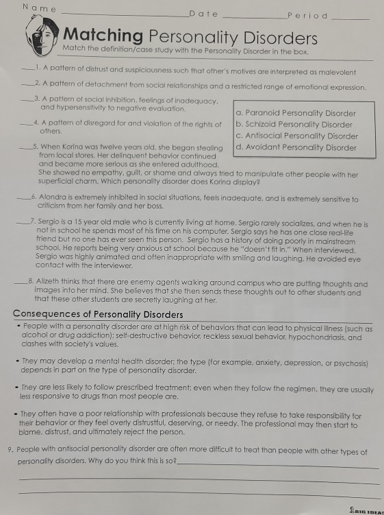 a m e
_Da t e _Perio d_
Matching Personality Disorders
Match the definition/case study with the Personality Disorder in the box.
_1. A pattern of distrust and suspiciousness such that other's motives are interpreted as malevolent
_2. A pattern of detachment from social relationships and a restricted range of emotional expression.
_3. A pattern of social inhibition, feelings of inadequacy.
and hypersensitivity to negative evaluation. a. Paranoid Personality Disorder
_4. A pattern of disregard for and violation of the rights of b. Schizoid Personality Disorder
others. c. Antisocial Personality Disorder
_5. When Korina was twelve years old, she began stealing d. Avoidant Personality Disorder
from local stores. Her delinquent behavior continued
and became more serious as she entered adulthood.
She showed no empathy, guilt, or shame and always tried to manipulate other people with her
superficial charm. Which personality disorder does Korina display?
_6. Alondra is extremely inhibited in social situations, feels inadequate, and is extremely sensitive to
crificism from her family and her boss.
_7. Sergio is a 15 year old male who is currently living at home. Sergio rarely socializes, and when he is
not in school he spends most of his time on his computer. Sergio says he has one close real-life
friend but no one has ever seen this person. Sergio has a history of doing poorly in mainstream
school. He reports being very anxious at school because he “doesn’t fit in.” When interviewed,
Sergio was highly animated and often inappropriate with smiling and laughing. He avoided eye
contact with the interviewer.
_8. Alizeth thinks that there are enemy agents walking around campus who are putting thoughts and
images into her mind. She believes that she then sends these thoughts out to other students and
that these other students are secretly laughing at her.
Consequences of Personality Disorders
People with a personality disorder are at high risk of behaviors that can lead to physical illness (such as
alcohol or drug addiction); self-destructive behavior, reckless sexual behavior, hypochondriasis, and
clashes with society's values.
They may develop a mental health disorder; the type (for example, anxiety, depression, or psychosis)
depends in part on the type of personality disorder.
They are less likely to follow prescribed treatment; even when they follow the regimen, they are usually
less responsive to drugs than most people are.
They often have a poor relationship with professionals because they refuse to take responsibility for
their behavior or they feel overly distrustful, deserving, or needy. The professional may then start to
blame, distrust, and ultimately reject the person.
9. People with antisocial personality disorder are often more difficult to treat than people with other types of
personality disorders. Why do you think this is so?_
_
_
Ídig idea: