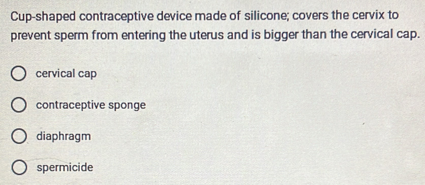 Cup-shaped contraceptive device made of silicone; covers the cervix to
prevent sperm from entering the uterus and is bigger than the cervical cap.
cervical cap
contraceptive sponge
diaphragm
spermicide