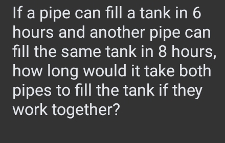 If a pipe can fill a tank in 6
hours and another pipe can 
fill the same tank in 8 hours, 
how long would it take both 
pipes to fill the tank if they 
work together?