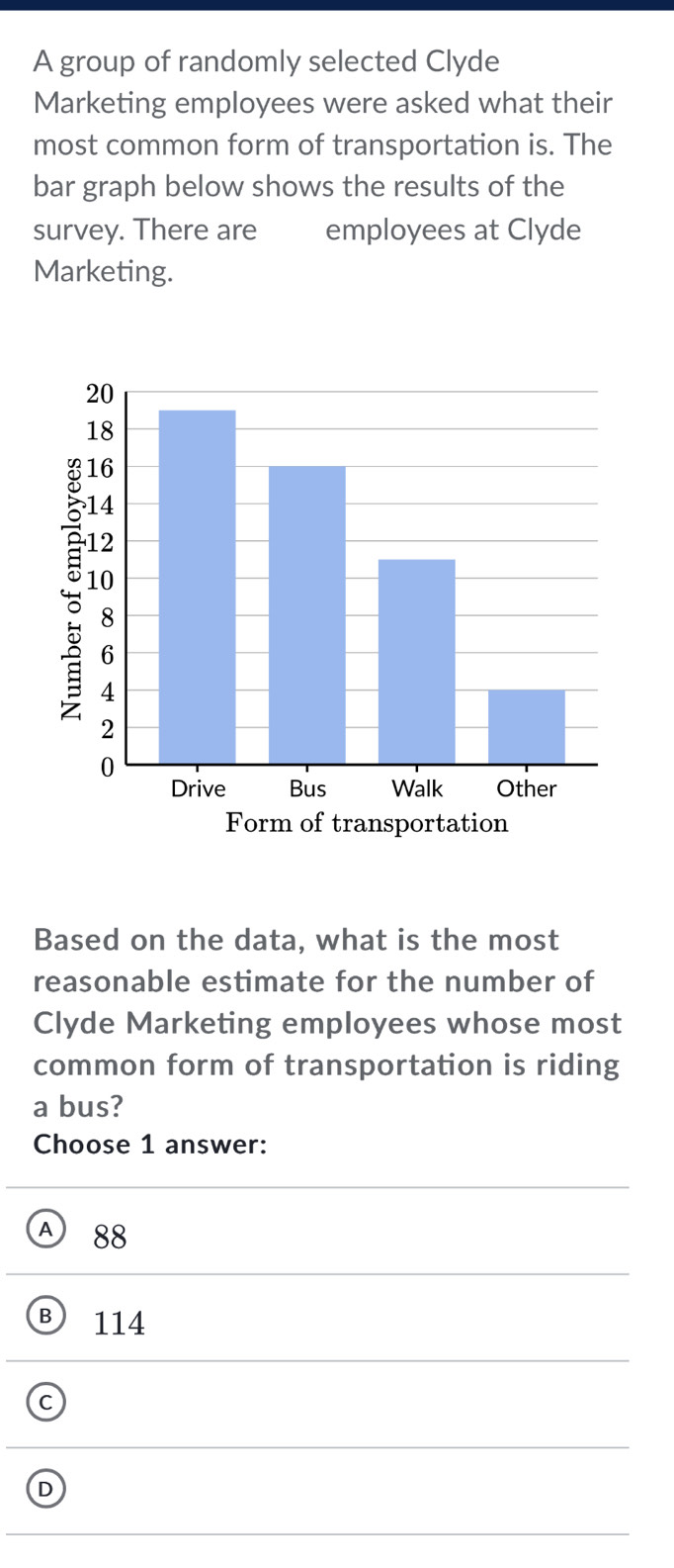 A group of randomly selected Clyde
Marketing employees were asked what their
most common form of transportation is. The
bar graph below shows the results of the
survey. There are employees at Clyde
Marketing.
Based on the data, what is the most
reasonable estimate for the number of
Clyde Marketing employees whose most
common form of transportation is riding
a bus?
Choose 1 answer:
A 88
B 114
C
D