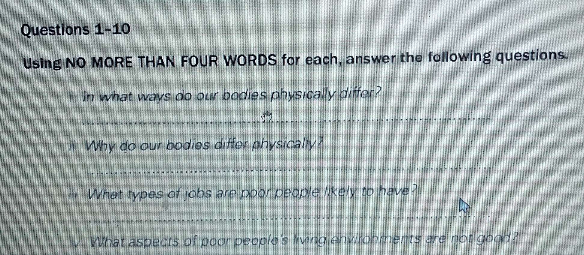 Using NO MORE THAN FOUR WORDS for each, answer the following questions. 
In what ways do our bodies physically differ? 
Why do our bodies differ physically? 
= What types of jobs are poor people likely to have? 
What aspects of poor people's living environments are not good?