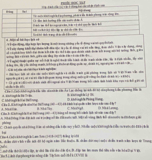 phiêu Học táp
4 . Một số bà i họ c lịch sử
-V ề vận động, tập hợp lực hượng là mộ t trong những yếu tổ đóng vai trò quyết đ ịnh.
-Về xây dựng khối đại đoàn kết dân tộc: là yếu tố đóng vai trò nền táng, then chốt. Việc xây dựng, cũng
cố và phát huy khổi đại đoàn kết dân tộc thể hiện qua chính sách đoàn kết trong nội bộ tướng Tĩnh, gữa
tướng linh và binh lính, giữa các tàng lớp nhân dân và các dân tộ c....
-Vềnghệ thuật quân sự: nổi bật là nghệ thuật tiến hành chiến tranh nhân dân; lấy ít địch nhiều, lấy nhỏ
tháng lớn, lấy yếu chống mạnh; kếthợp giữa hoạtđộng quân sự, chính trị, ngo ại giao vàbinh vận,...
- Giá t rị của cá c bài họ ckin h nghiệm :
+ Bài họ c ljch sử của các cuộc khở  nghĩa và chiến tranh giải phóng trong lịch sử Việt Nam vẫn còn
nguyên giá trì, có vai trò đặc biệt quan trọng trong công cuộc giữ vững ồn định chính tr ị- xä hội,
+ Có giá trịđổi với chính sách đố i ngoại của Việt Nam trong bối cảnh tình hình khu vực và thế giới có
nhiều biến đồi.
Cầu 1.Cuộ c khở nghĩa đầu tiên của nhân dân Âu Lạc chồng lại ách đô hộ của phong kiến phương Bắc là
A. khởinghĩa Bà Triệu. B. khở inghĩa Lý Bí.
C.khở ingh ĩ Hai BàTrưng D.khớinghĩa Phùng Hưng,
Cầu 2. Khởi nghĩa của Hai BàTrưng (40 - 43) đã đánh bại quân xâm kượ c nào sau dây?
A. Nhà Hán. B. Nh à Tùy . C. Nh àNgô. D. Nh à Lương.
Câu 3 : Khở nghĩa Hai BàTrưng (40 -43) bùng nổ trong bố i cảnh lịch sử nào sau đây?
A. Nhà Đông Hán đặt ách cai trịnặng nề lên đất nước taB. Mộ t số vùng lãnh thổ củ a nước ta đã được giải
phóng
C. Chính quyển nhàĐông Hán có những dầu hiệu suy ycuD. Nhiều cuộ ckhở nghĩa diễn ra trướcđó đã bị thất
b ai
Cầâu 4. Cuộ c khở i ng hĩa Lam Sơn (1418-1427) thắng lợ i đã
A. chẩm dứ vĩnh viễn ách đô hộngàn năm Bắc thuộc. B. chẩm dứt mọi cuộc chiến tranh xâm lược từ Trung
Quố c.
C. mở đầu thờikỉđộ c lập, tự chủ lâu dài cho dân tộ c.D. đập tan âm mưu thủ tiêu nền văn hóa Đại Việt
Câu 5 Lãnh đạo phong trào nông dân Tây Sơn cuối thế kiXVIII là