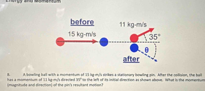 Energy and Momentum
8. A bowling ball with a momentum of 15 kg-m/s strikes a stationary bowling pin. After the collision, the ball
has a momentum of 11 kg-m/s directed 35° to the left of its initial direction as shown above. What is the momentum
(magnitude and direction) of the pin's resultant motion?