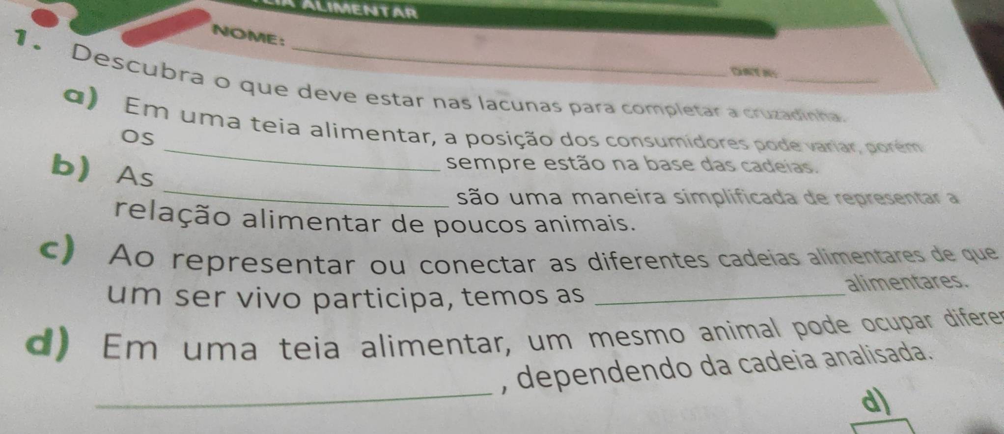 ALIMENTAR 
NOME: 
ONTN 
1. Descubra o que deve estar nas lacunas para completar a cruzadinha. 
_ 
d) Em uma teia alimentar, a posição dos consumidores pode variar, porém 
Os 
_ 
b As 
sempre estão na base das cadeias. 
são uma maneira simplificada de representar a 
relação alimentar de poucos animais. 
c) Ao representar ou conectar as diferentes cadeías alimentares de que 
um ser vivo participa, temos as_ 
alimentares. 
d) Em uma teia alimentar, um mesmo animal pode ocupar diferer 
_ 
, dependendo da cadeia analisada. 
d