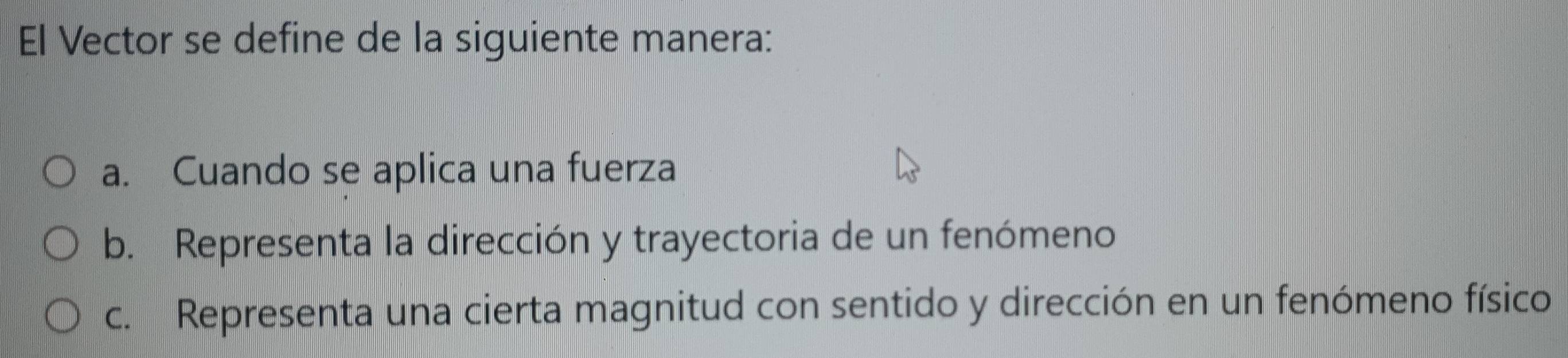 El Vector se define de la siguiente manera:
a. Cuando se aplica una fuerza
b. Representa la dirección y trayectoria de un fenómeno
c. Representa una cierta magnitud con sentido y dirección en un fenómeno físico