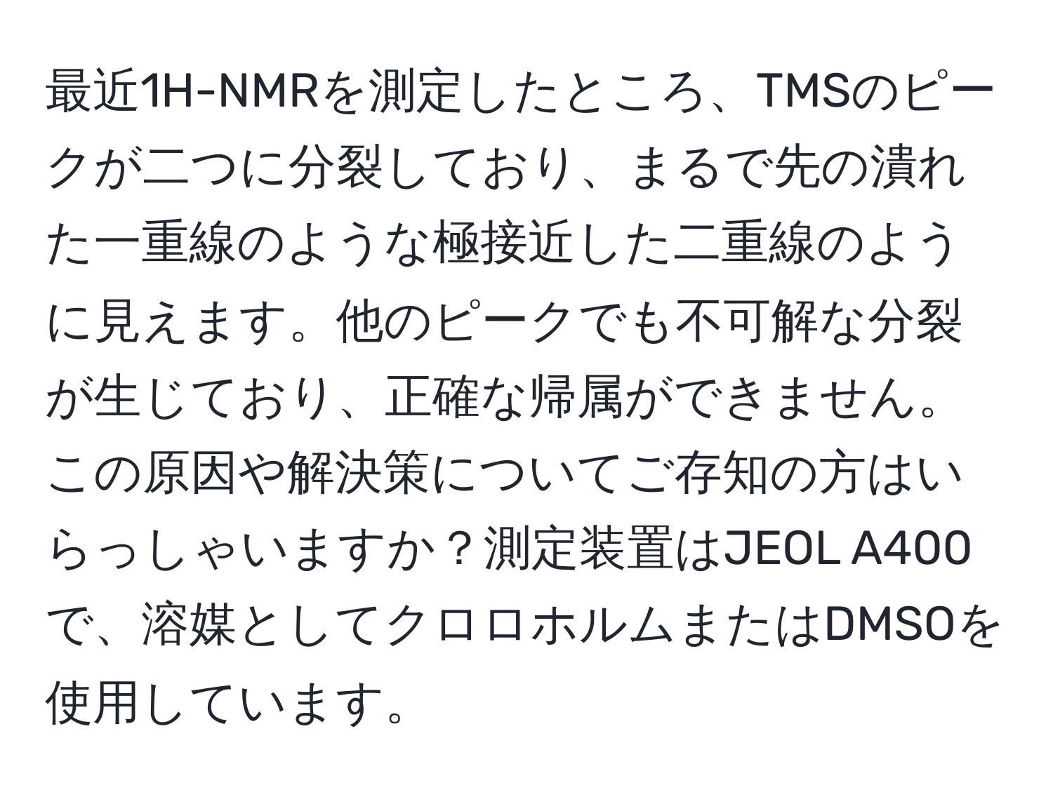 最近1H-NMRを測定したところ、TMSのピークが二つに分裂しており、まるで先の潰れた一重線のような極接近した二重線のように見えます。他のピークでも不可解な分裂が生じており、正確な帰属ができません。この原因や解決策についてご存知の方はいらっしゃいますか？測定装置はJEOL A400で、溶媒としてクロロホルムまたはDMSOを使用しています。