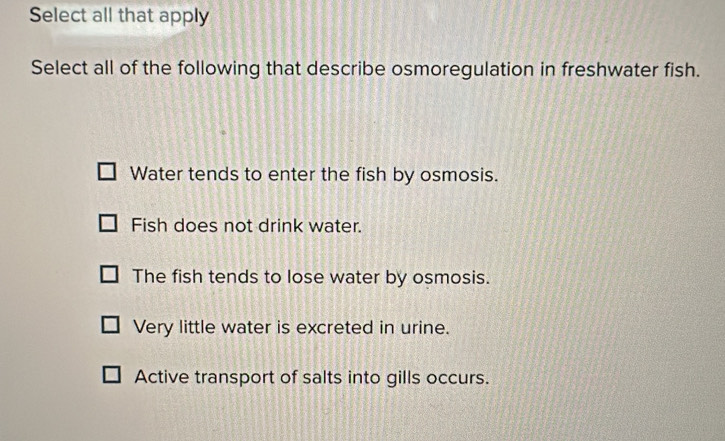 Select all that apply
Select all of the following that describe osmoregulation in freshwater fish.
Water tends to enter the fish by osmosis.
Fish does not drink water.
The fish tends to lose water by osmosis.
Very little water is excreted in urine.
Active transport of salts into gills occurs.