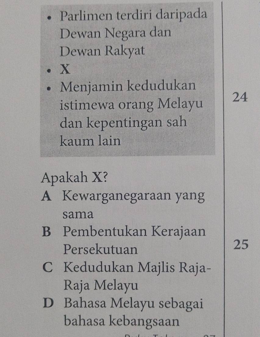 Parlimen terdiri daripada
Dewan Negara dan
Dewan Rakyat
x
Menjamin kedudukan
istimewa orang Melayu
24
dan kepentingan sah
kaum lain
Apakah X?
A Kewarganegaraan yang
sama
B Pembentukan Kerajaan
Persekutuan
25
C Kedudukan Majlis Raja-
Raja Melayu
D Bahasa Melayu sebagai
bahasa kebangsaan