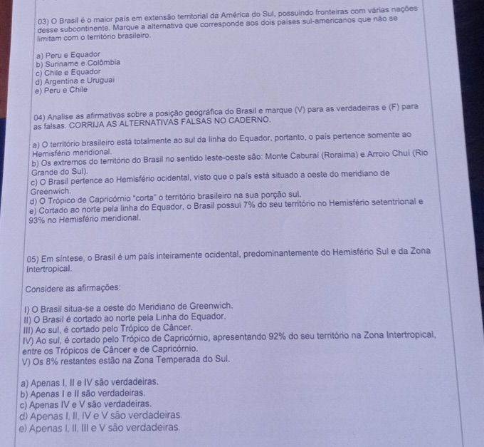 Brasil é o maior país em extensão territorial da América do Sul, possuindo fronteiras com várias nações
desse subcontinente. Marque a alternativa que corresponde aos dois países sul-americanos que não se
limitam com o território brasileiro.
a) Peru e Equador
b) Suriname e Colômbia
c) Chile e Equador
d) Argentina e Uruguai
e) Peru e Chile
04) Analise as afirmativas sobre a posição geográfica do Brasil e marque (V) para as verdadeiras e (F) para
as falsas. CORRIJA AS ALTERNATIVAS FALSAS NO CADERNO.
a) O território brasileiro está totalmente ao sul da linha do Equador, portanto, o país pertence somente ao
Hemisfério meridional.
b) Os extremos do território do Brasil no sentido leste-oeste são: Monte Caburaí (Roraima) e Arroio Chuí (Rio
Grande do Sul).
c) O Brasil pertence ao Hemisfério ocidental, visto que o país está situado a oeste do meridiano de
Greenwich.
d) O Trópico de Capricórnio "corta" o território brasileiro na sua porção sul.
e) Cortado ao norte pela linha do Equador, o Brasil possui 7% do seu território no Hemisfério setentrional e
93% no Hemisfério meridional.
05) Em síntese, o Brasil é um país inteiramente ocidental, predominantemente do Hemisfério Sul e da Zona
Intertropical.
Considere as afirmações:
I) O Brasil situa-se a oeste do Meridiano de Greenwich.
II) O Brasil é cortado ao norte pela Linha do Equador.
III) Ao sul, é cortado pelo Trópico de Câncer.
IV) Ao sul, é cortado pelo Trópico de Capricórnio, apresentando 92% do seu território na Zona Intertropical,
entre os Trópicos de Câncer e de Capricórnio.
V) Os 8% restantes estão na Zona Temperada do Sul.
a) Apenas I, II e IV são verdadeiras.
b) Apenas I e II são verdadeiras.
c) Apenas IV e V são verdadeiras.
d) Apenas I, II, IV e V são verdadeiras.
e) Apenas I, II, III e V são verdadeiras.