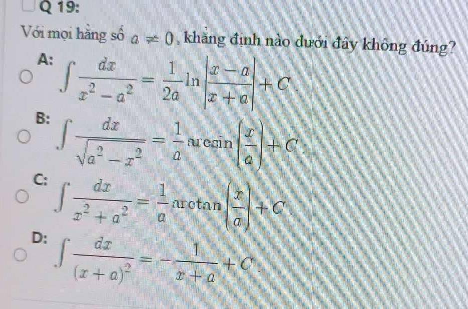 Với mọi hằng số a!= 0 , khăng định nào dưới đây không đúng?
A: ∈t  dx/x^2-a^2 = 1/2a ln | (x-a)/x+a |+C
B: ∈t  dx/sqrt(a^2-x^2) = 1/a arcsin ( x/a )+C.
C: ∈t  dx/x^2+a^2 = 1/a arctan ( x/a )+C
D: ∈t frac dx(x+a)^2=- 1/x+a +C