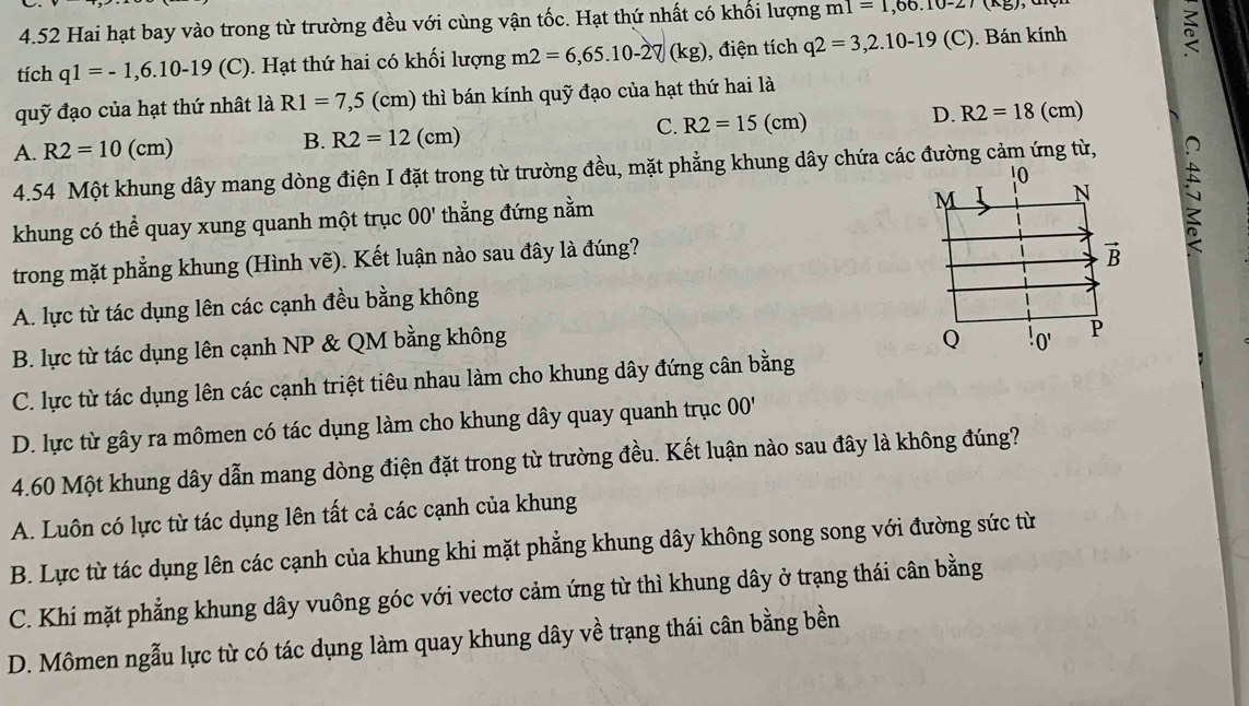 4.52 Hai hạt bay vào trong từ trường đều với cùng vận tốc. Hạt thứ nhất có khối lượng m1=1,66.10-27(kg)
tích q1=-1,6.10-19(C) 0. Hạt thứ hai có khối lượng m2=6,65.10-27(kg) , điện tích q2=3,2.10-19(C). Bán kính
quỹ đạo của hạt thứ nhật là R1=7,5(cm) thì bán kính quỹ đạo của hạt thứ hai là
D. R2=18(cm)
A. R2=10(cm)
B. R2=12(cm)
C. R2=15(cm)
4.54 Một khung dây mang dòng điện I đặt trong từ trường đều, mặt phẳng khung dây chứa các đường cảm ứng từ,
khung có thể quay xung quanh một trục OO' thẳng đứng nằm
trong mặt phẳng khung (Hình vẽ). Kết luận nào sau đây là đúng?
A. lực từ tác dụng lên các cạnh đều bằng không
B. lực từ tác dụng lên cạnh NP & QM bằng không
C. lực từ tác dụng lên các cạnh triệt tiêu nhau làm cho khung dây đứng cân bằng

D. lực từ gây ra mômen có tác dụng làm cho khung dây quay quanh trục ở v_0
4.60 Một khung dây dẫn mang dòng điện đặt trong từ trường đều. Kết luận nào sau đây là không đúng?
A. Luôn có lực từ tác dụng lên tất cả các cạnh của khung
B. Lực từ tác dụng lên các cạnh của khung khi mặt phẳng khung dây không song song với đường sức từ
C. Khi mặt phẳng khung dây vuông góc với vectơ cảm ứng từ thì khung dây ở trạng thái cân bằng
D. Mômen ngẫu lực từ có tác dụng làm quay khung dây về trạng thái cân bằng bền