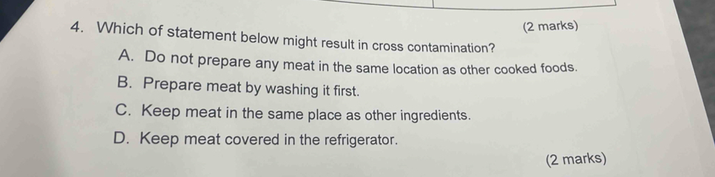 Which of statement below might result in cross contamination?
A. Do not prepare any meat in the same location as other cooked foods.
B. Prepare meat by washing it first.
C. Keep meat in the same place as other ingredients.
D. Keep meat covered in the refrigerator.
(2 marks)