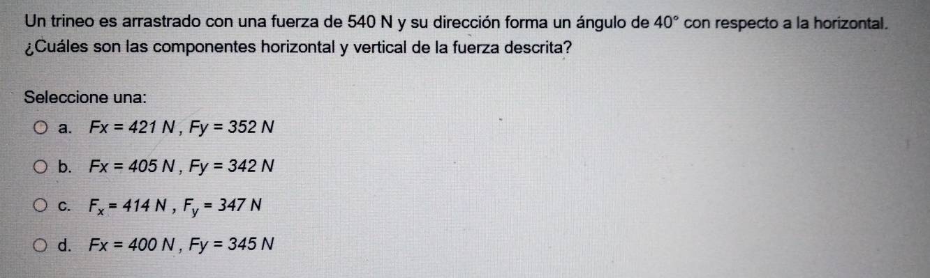 Un trineo es arrastrado con una fuerza de 540 N y su dirección forma un ángulo de 40° con respecto a la horizontal.
¿Cuáles son las componentes horizontal y vertical de la fuerza descrita?
Seleccione una:
a. Fx=421N, Fy=352N
b. Fx=405N, Fy=342N
C. F_x=414N, F_y=347N
d. Fx=400N, Fy=345N