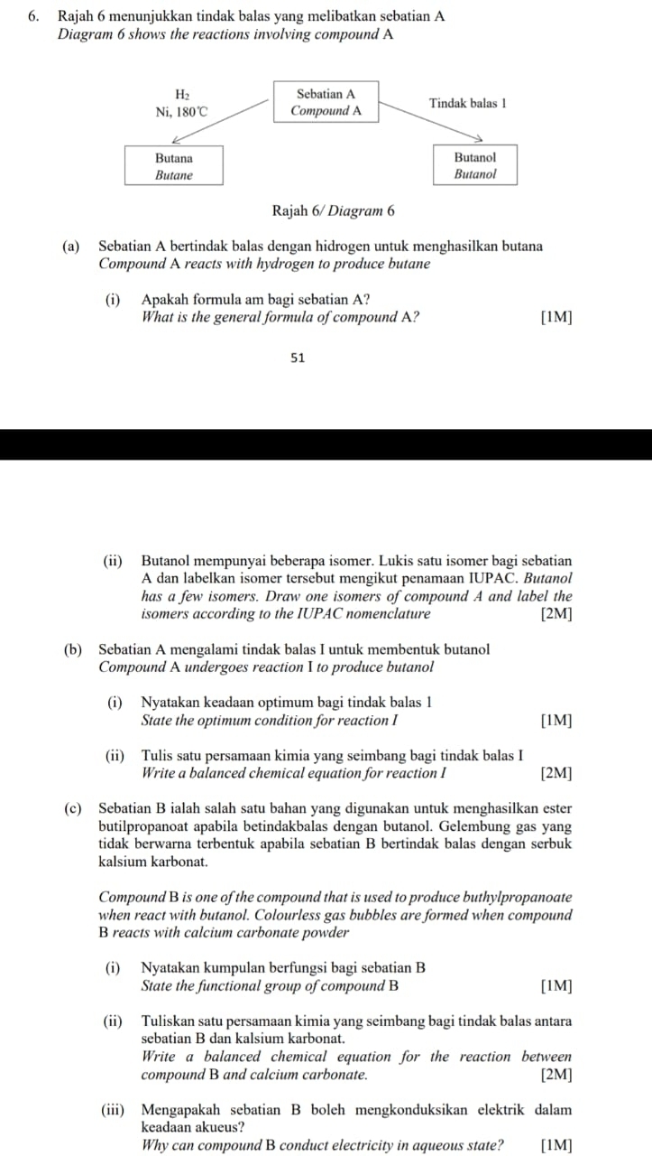 Rajah 6 menunjukkan tindak balas yang melibatkan sebatian A
Diagram 6 shows the reactions involving compound A
Rajah 6/ Diagram 6
(a) Sebatian A bertindak balas dengan hidrogen untuk menghasilkan butana
Compound A reacts with hydrogen to produce butane
(i) Apakah formula am bagi sebatian A?
What is the general formula of compound A? [1M]
51
(ii) Butanol mempunyai beberapa isomer. Lukis satu isomer bagi sebatian
A dan labelkan isomer tersebut mengikut penamaan IUPAC. Butanol
has a few isomers. Draw one isomers of compound A and label the
isomers according to the IUPAC nomenclature [2M]
(b) Sebatian A mengalami tindak balas I untuk membentuk butanol
Compound A undergoes reaction I to produce butanol
(i) Nyatakan keadaan optimum bagi tindak balas 1
State the optimum condition for reaction I [1M]
(ii) Tulis satu persamaan kimia yang seimbang bagi tindak balas I
Write a balanced chemical equation for reaction I [2M]
(c) Sebatian B ialah salah satu bahan yang digunakan untuk menghasilkan ester
butilpropanoat apabila betindakbalas dengan butanol. Gelembung gas yang
tidak berwarna terbentuk apabila sebatian B bertindak balas dengan serbuk
kalsium karbonat.
Compound B is one of the compound that is used to produce buthylpropanoate
when react with butanol. Colourless gas bubbles are formed when compound
B reacts with calcium carbonate powder
(i) Nyatakan kumpulan berfungsi bagi sebatian B
State the functional group of compound B [1M]
(ii) Tuliskan satu persamaan kimia yang seimbang bagi tindak balas antara
sebatian B dan kalsium karbonat.
Write a balanced chemical equation for the reaction between
compound B and calcium carbonate. [2M]
(iii) Mengapakah sebatian B boleh mengkonduksikan elektrik dalam
keadaan akueus?
Why can compound B conduct electricity in aqueous state? [1M]