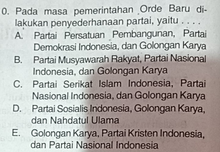 Pada masa pemerintahan Orde Baru di-
lakukan penyederhanaan partai, yaitu . . . .
A. Partai Persatuan Pembangunan, Partai
Demokrasi Indonesia, dan Golongan Karya
B. Partai Musyawarah Rakyat, Partai Nasional
Indonesia, dan Golongan Karya
C. Partai Serikat Islam Indonesia, Partai
Nasional Indonesia, dan Golongan Karya
D. Partai Sosialis Indonesia, Golongan Karya,
dan Nahdatul Ulama
E. Golongan Karya, Partai Kristen Indonesia,
dan Partai Nasional Indonesia