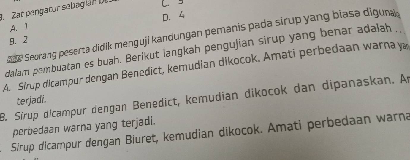 Zat pengatur sebagian De.
C. 3
D. 4
A. 1
06 Seorang peserta didik menguji kandungan pemanis pada sirup yang biasa digunak;
B. 2
dalam pembuatan es buah. Berikut langkah pengujian sirup yang benar adalah . .
A. Sirup dicampur dengan Benedict, kemudian dikocok. Amati perbedaan warna yan
B. Sirup dicampur dengan Benedict, kemudian dikocok dan dipanaskan. Ar
terjadi.
perbedaan warna yang terjadi.
Sirup dicampur dengan Biuret, kemudian dikocok. Amati perbedaan warna