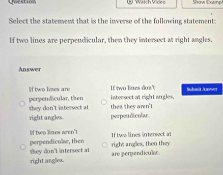 Question Watch Vídeo Show Exampl
Select the statement that is the inverse of the following statement:
If two lines are perpendicular, then they intersect at right angles.
Answer
If two lines are If two lines don't Submit Answer
perpendicular, then intersect at right angles,
they don't intersect at then they aren't
right angles. perpendicular.
If two lines aren't If two lines intersect at
perpendicular, then right angles, then they
they don't intersect at
right angles. are perpendicular.