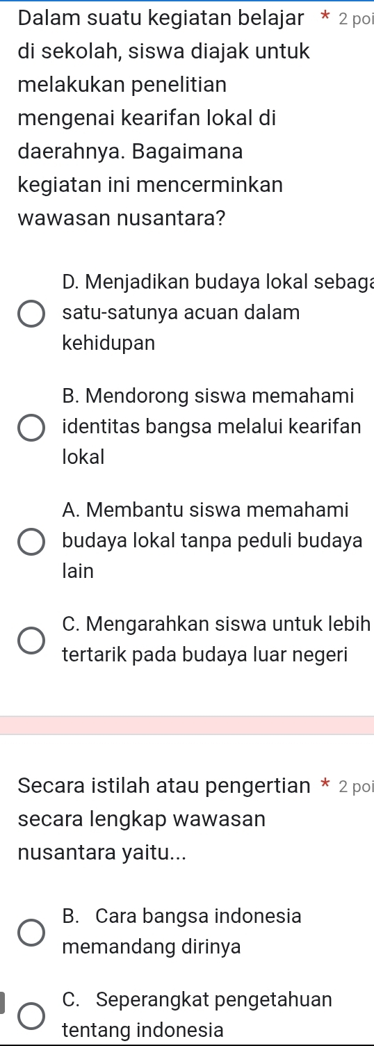 Dalam suatu kegiatan belajar * 2 po
di sekolah, siswa diajak untuk
melakukan penelitian
mengenai kearifan lokal di
daerahnya. Bagaimana
kegiatan ini mencerminkan
wawasan nusantara?
D. Menjadikan budaya lokal sebaga
satu-satunya acuan dalam
kehidupan
B. Mendorong siswa memahami
identitas bangsa melalui kearifan
lokal
A. Membantu siswa memahami
budaya lokal tanpa peduli budaya
lain
C. Mengarahkan siswa untuk lebih
tertarik pada budaya luar negeri
Secara istilah atau pengertian * 2 po
secara lengkap wawasan
nusantara yaitu...
B. Cara bangsa indonesia
memandang dirinya
C. Seperangkat pengetahuan
tentang indonesia