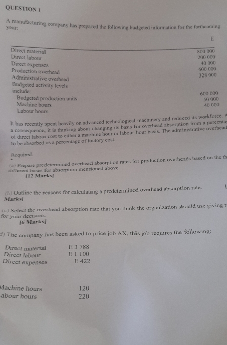 year: A manufacturing company has prepared the following budgeted information for the forthcoming 
E 
Direct material 800 000
Direct labour
200 000
Direct expenses 40 000
Production overhead
600 000
Administrative overhead 328 000
Budgeted activity levels 
include:
600 000
Budgeted production units 50 000
Machine hours 40 000
Labour hours
lt has recently spent heavily on advanced technological machinery and reduced its workforce. A 
a consequence, it is thinking about changing its basis for overhead absorption from a percenta 
of direct labour cost to either a machine hour or labour hour basis. The administrative overhead 
to be absorbed as a percentage of factory cost. 
Required: 
(=) Prepare predetermined overhead absorption rates for production overheads based on the th 
different bases for absorption mentioned above. 
[12 Marks] 
(b) Outline the reasons for calculating a predetermined overhead absorption rate. 
Marks] 
( 3 788
Direct labour E 1 100
Direct expenses E 422
Machine hours 120
abour hours 220