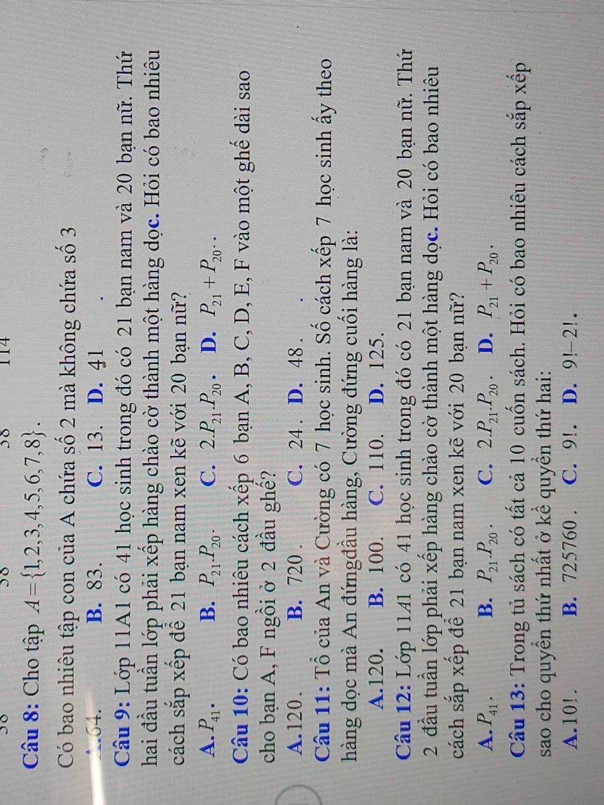 38 114
Câu 8: Cho tập A= 1,2,3,4,5,6,7,8 .
Có bao nhiêu tập con của A chứa số 2 mà không chứa số 3
∴.64. B. 83. C. 13. D. 41
Câu 9: Lớp 11A1 có 41 học sinh trong đó có 21 bạn nam và 20 bạn nữ. Thứ
hai đầu tuần lớp phải xếp hàng chào cờ thành một hàng dọc. Hỏi có bao nhiêu
sách sắp xếp để 21 bạn nam xen kẽ với 20 bạn nữ?
A. P_41^(·) B. P_21.P_20. C. 2.P_21.P_20. D. P_21+P_20..
Câu 10: Có bao nhiêu cách xếp 6 bạn A, B, C, D, E, F vào một ghể dài sao
cho bạn A, F ngồi ở 2 đầu ghế?
A.120. B. 720 . C. 24 . D. 48 .
Câu 11: Tổ của An và Cường có 7 học sinh. Số cách xếp 7 học sinh ấy theo
hàng dọc mà An đứngđầu hàng, Cường đứng cuối hàng là:
A.120. B. 100. C. 110. D. 125.
Câu 12: Lớp 1141 có 41 học sinh trong đó có 21 bạn nam và 20 bạn nữ. Thứ
2 đầu tuần lớp phải xếp hàng chào cờ thành một hàng dọc. Hỏi có bao nhiêu
cách sắp xếp để 21 bạn nam xen kẽ với 20 bạn nữ?
A. P_41. B. P_21.P_20. C. 2.P_21.P_20 D. P_21+P_20.
Câu 13: Trong tủ sách có tất cả 10 cuốn sách. Hỏi có bao nhiêu cách sắp xếp
sao cho quyền thứ nhất ở kề quyền thứ hai:
A.10!. B. 725760 . C. 9!. D. 9!-2!.