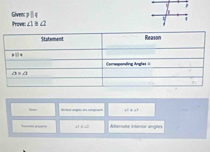 Given: pparallel q
Prove: ∠ 1≌ ∠ 2
Glven Vertical angles are congruent ∠ 1≌ ∠ 3
Txxmiltes property ∠ 1≌ ∠ 2 Alternate interior angles