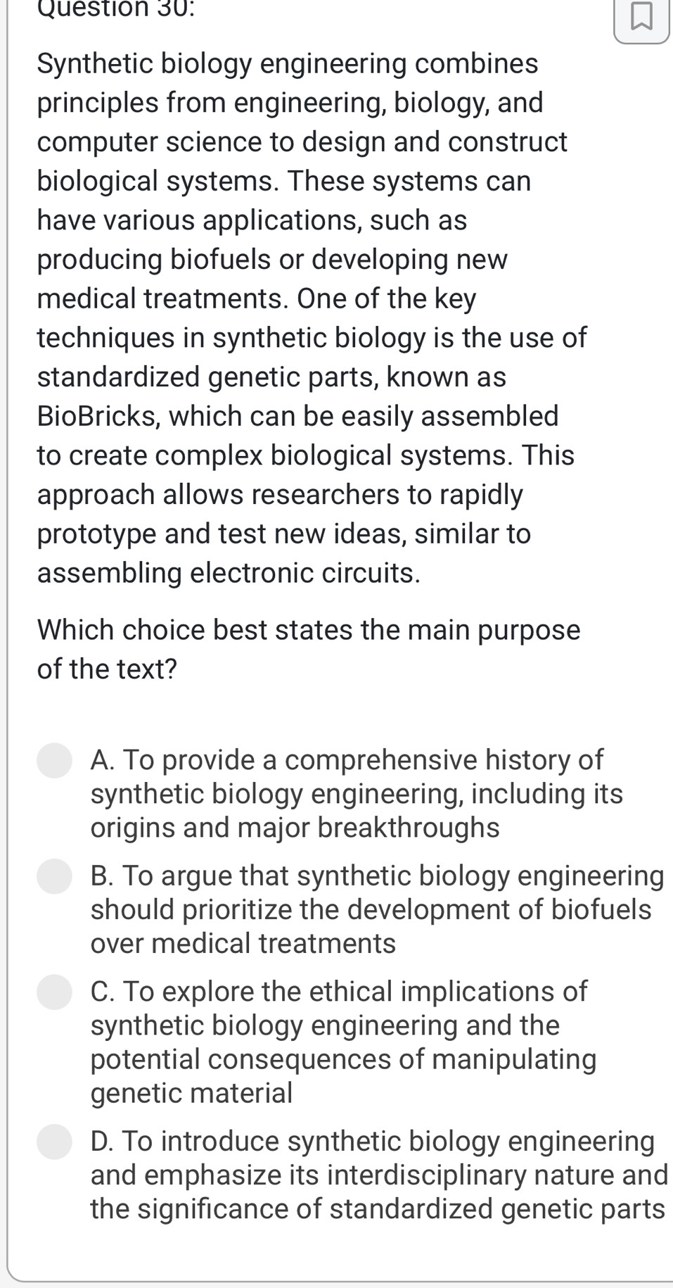 Synthetic biology engineering combines
principles from engineering, biology, and
computer science to design and construct
biological systems. These systems can
have various applications, such as
producing biofuels or developing new
medical treatments. One of the key
techniques in synthetic biology is the use of
standardized genetic parts, known as
BioBricks, which can be easily assembled
to create complex biological systems. This
approach allows researchers to rapidly
prototype and test new ideas, similar to
assembling electronic circuits.
Which choice best states the main purpose
of the text?
A. To provide a comprehensive history of
synthetic biology engineering, including its
origins and major breakthroughs
B. To argue that synthetic biology engineering
should prioritize the development of biofuels
over medical treatments
C. To explore the ethical implications of
synthetic biology engineering and the
potential consequences of manipulating
genetic material
D. To introduce synthetic biology engineering
and emphasize its interdisciplinary nature and
the significance of standardized genetic parts