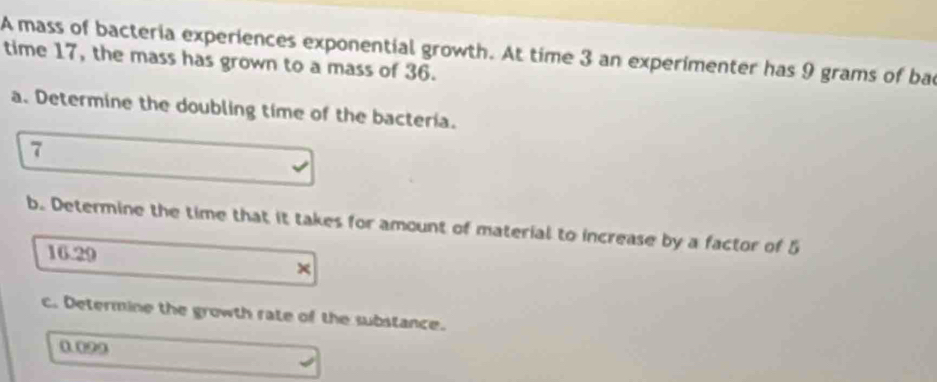 A mass of bacteria experiences exponential growth. At time 3 an experimenter has 9 grams of bac 
time 17, the mass has grown to a mass of 36. 
a. Determine the doubling time of the bacteria. 
7 
b. Determine the time that it takes for amount of material to increase by a factor of 5
16.29
c. Determine the growth rate of the substance. 
0099