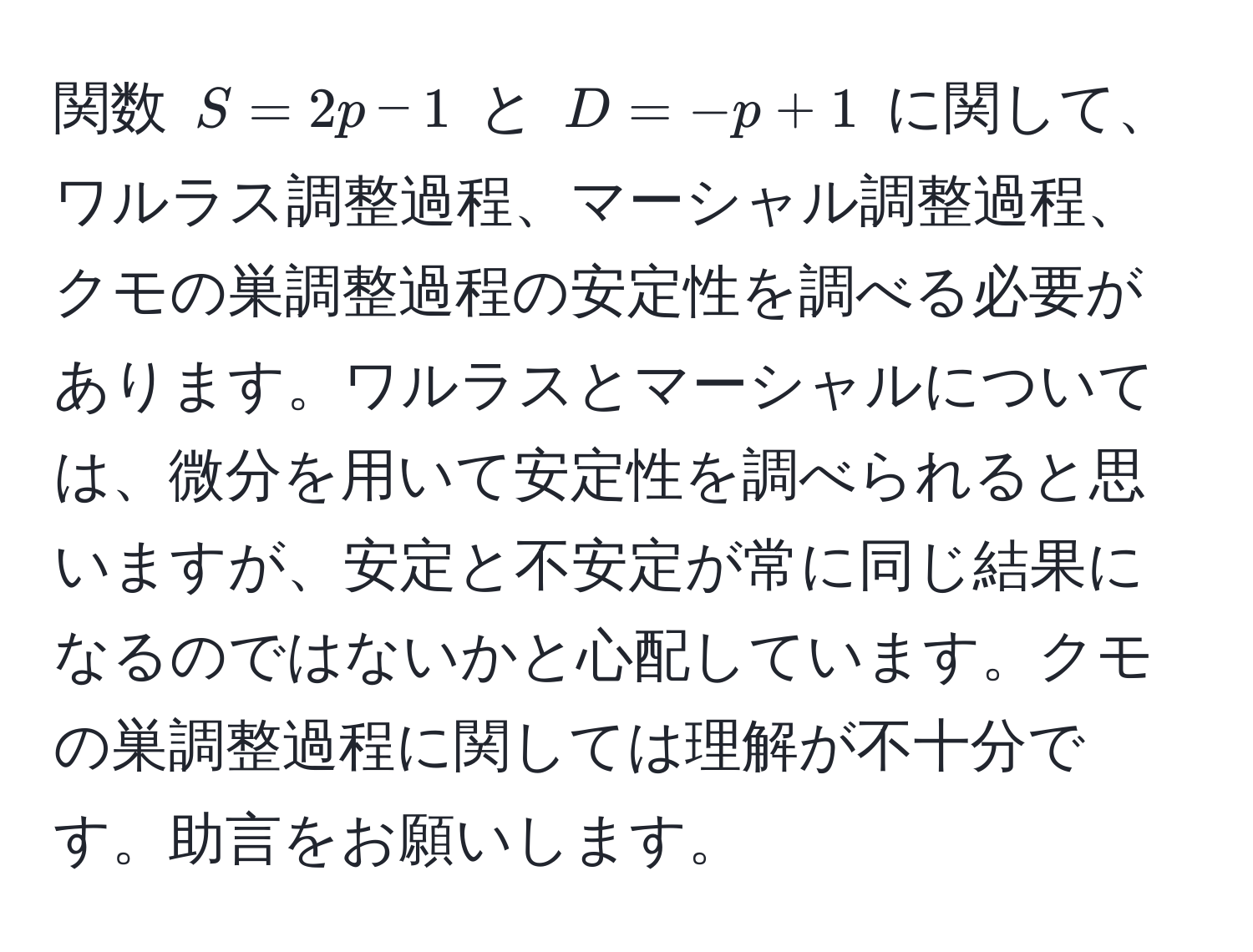 関数 $S=2p-1$ と $D=-p+1$ に関して、ワルラス調整過程、マーシャル調整過程、クモの巣調整過程の安定性を調べる必要があります。ワルラスとマーシャルについては、微分を用いて安定性を調べられると思いますが、安定と不安定が常に同じ結果になるのではないかと心配しています。クモの巣調整過程に関しては理解が不十分です。助言をお願いします。