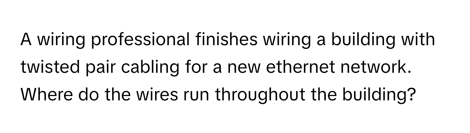 A wiring professional finishes wiring a building with twisted pair cabling for a new ethernet network. Where do the wires run throughout the building?