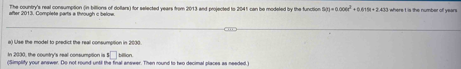 The country's real consumption (in billions of dollars) for selected years from 2013 and projected to 2041 can be modeled by the function S(t)=0.006t^2+0.615t+2.433 where t is the number of years
after 2013. Complete parts a through c below. 
a) Use the model to predict the real consumption in 2030. 
In 2030, the country's real consumption is $□ billion. 
(Simplify your answer. Do not round until the final answer. Then round to two decimal places as needed.)