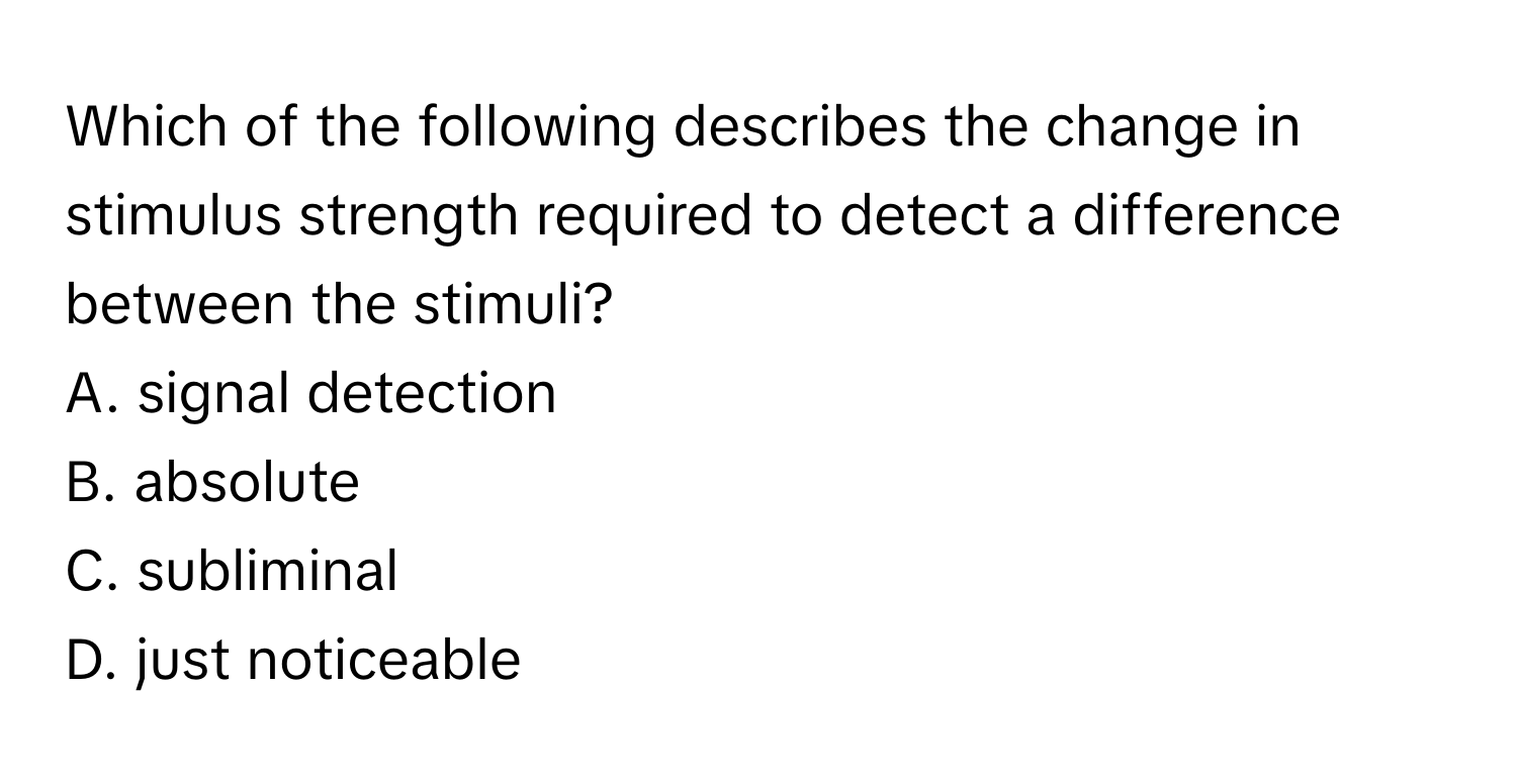 Which of the following describes the change in stimulus strength required to detect a difference between the stimuli? 

A. signal detection
B. absolute
C. subliminal
D. just noticeable