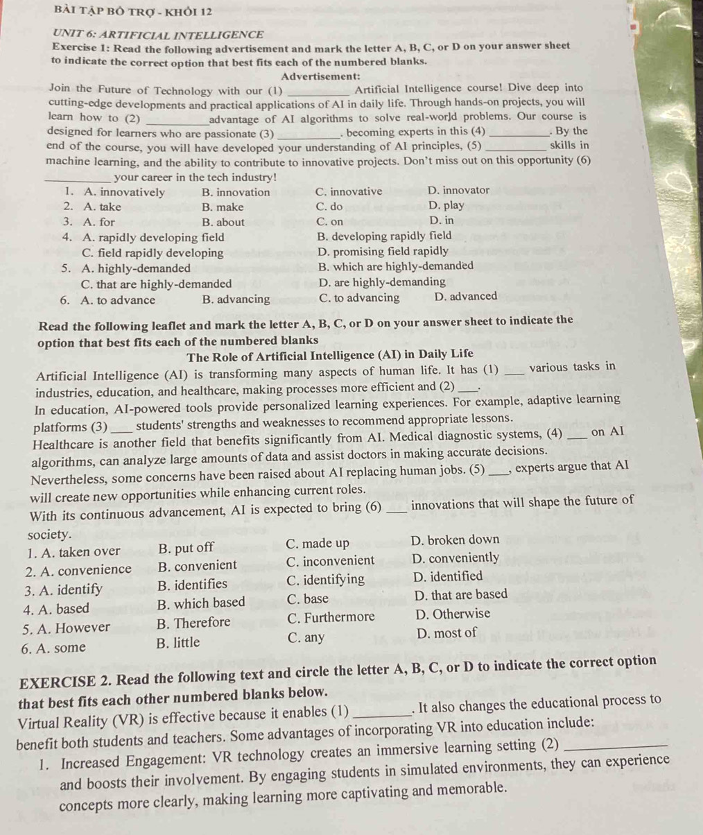 BẢI TẠP Bỏ tRợ - KHỏI 12
UNIT 6: ARTIFICIAL INTELLIGENCE
Exercise 1: Read the following advertisement and mark the letter A, B, C, or D on your answer sheet
to indicate the correct option that best fits each of the numbered blanks.
Advertisement:
Join the Future of Technology with our (1) _Artificial Intelligence course! Dive deep into
cutting-edge developments and practical applications of AI in daily life. Through hands-on projects, you will
_
learn how to (2) advantage of AI algorithms to solve real-world problems. Our course is
designed for learners who are passionate (3) _. becoming experts in this (4) _. By the
end of the course, you will have developed your understanding of AI principles, (5) _skills in
machine learning, and the ability to contribute to innovative projects. Don’t miss out on this opportunity (6)
_your career in the tech industry!
1. A. innovatively B. innovation C. innovative D. innovator
2. A. take B. make C. do D. play
3. A. for B. about C. on D. in
4. A. rapidly developing field B. developing rapidly field
C. field rapidly developing D. promising field rapidly
5. A. highly-demanded B. which are highly-demanded
C. that are highly-demanded D. are highly-demanding
6. A. to advance B. advancing C. to advancing D. advanced
Read the following leaflet and mark the letter A, B, C, or D on your answer sheet to indicate the
option that best fits each of the numbered blanks
The Role of Artificial Intelligence (AI) in Daily Life
Artificial Intelligence (AI) is transforming many aspects of human life. It has (1) _various tasks in
industries, education, and healthcare, making processes more efficient and (2)_
In education, AI-powered tools provide personalized learning experiences. For example, adaptive learning
platforms (3) students' strengths and weaknesses to recommend appropriate lessons.
Healthcare is another field that benefits significantly from AI. Medical diagnostic systems, (4) _on AI
algorithms, can analyze large amounts of data and assist doctors in making accurate decisions.
Nevertheless, some concerns have been raised about AI replacing human jobs. (5)_ , experts argue that AI
will create new opportunities while enhancing current roles.
With its continuous advancement, AI is expected to bring (6) _innovations that will shape the future of
society.
1. A. taken over B. put off C. made up D. broken down
2. A. convenience B. convenient C. inconvenient D. conveniently
3. A. identify B. identifies C. identifying D. identified
4. A. based B. which based C. base D. that are based
5. A. However B. Therefore C. Furthermore D. Otherwise
C. any
6. A. some B. little D. most of
EXERCISE 2. Read the following text and circle the letter A, B, C, or D to indicate the correct option
that best fits each other numbered blanks below.
Virtual Reality (VR) is effective because it enables (1)_ . It also changes the educational process to
benefit both students and teachers. Some advantages of incorporating VR into education include:
1. Increased Engagement: VR technology creates an immersive learning setting (2)
and boosts their involvement. By engaging students in simulated environments, they can experience
concepts more clearly, making learning more captivating and memorable.