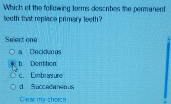 Which of the following terms describes the permanent
teeth that replace primary teeth?
Select one
a. Deciduous
b. Dentition
c. Embrasure
d. Succedaneous
Clear my choice