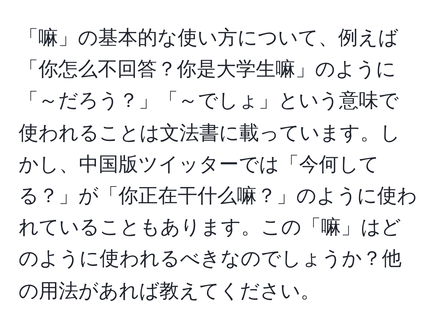 「嘛」の基本的な使い方について、例えば「你怎么不回答？你是大学生嘛」のように「～だろう？」「～でしょ」という意味で使われることは文法書に載っています。しかし、中国版ツイッターでは「今何してる？」が「你正在干什么嘛？」のように使われていることもあります。この「嘛」はどのように使われるべきなのでしょうか？他の用法があれば教えてください。