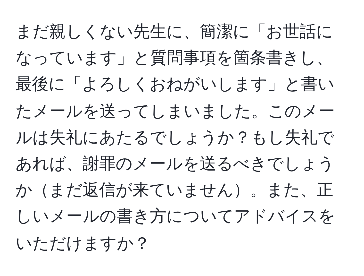 まだ親しくない先生に、簡潔に「お世話になっています」と質問事項を箇条書きし、最後に「よろしくおねがいします」と書いたメールを送ってしまいました。このメールは失礼にあたるでしょうか？もし失礼であれば、謝罪のメールを送るべきでしょうかまだ返信が来ていません。また、正しいメールの書き方についてアドバイスをいただけますか？