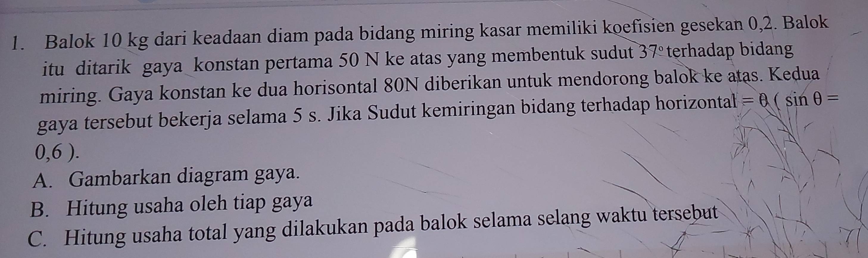 Balok 10 kg dari keadaan diam pada bidang miring kasar memiliki koefisien gesekan 0,2. Balok 
itu ditarik gaya konstan pertama 50 N ke atas yang membentuk sudut 37° terhadap bidang 
miring. Gaya konstan ke dua horisontal 80N diberikan untuk mendorong balok ke atas. Kedua 
gaya tersebut bekerja selama 5 s. Jika Sudut kemiringan bidang terhadap horizontal =θ (sin θ =
0,6 ). 
A. Gambarkan diagram gaya. 
B. Hitung usaha oleh tiap gaya 
C. Hitung usaha total yang dilakukan pada balok selama selang waktu tersebut