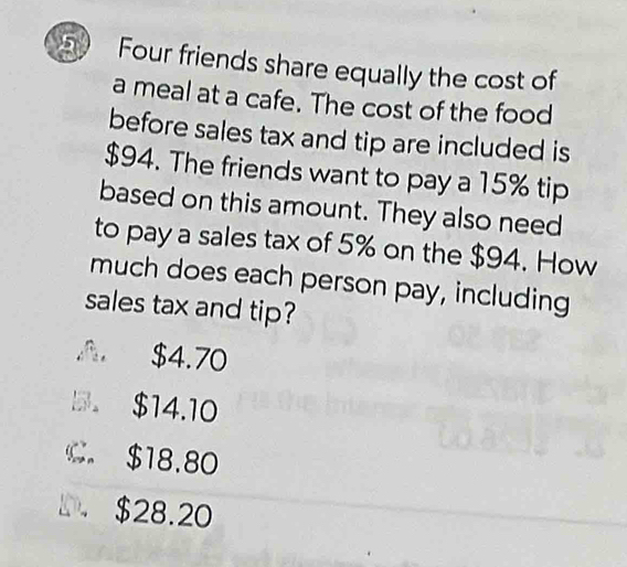 Four friends share equally the cost of
a meal at a cafe. The cost of the food
before sales tax and tip are included is
$94. The friends want to pay a 15% tip
based on this amount. They also need
to pay a sales tax of 5% on the $94. How
much does each person pay, including
sales tax and tip?
A $4.70
B。 $14.10
C. $18.80
D. $28.20