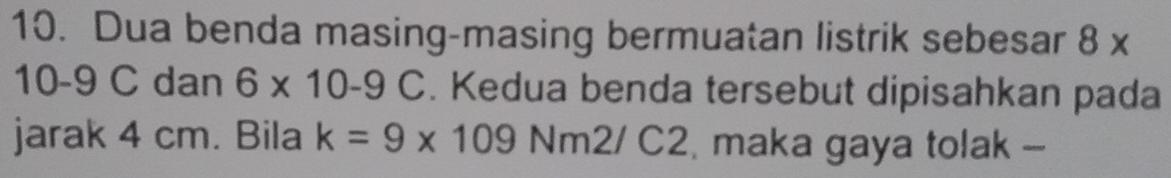 Dua benda masing-masing bermuatan listrik sebesar 8 x
10-9 C dan 6* 10-9C. Kedua benda tersebut dipisahkan pada 
jarak 4 cm. Bila k=9* 109Nm2/C2 maka gaya tolak -