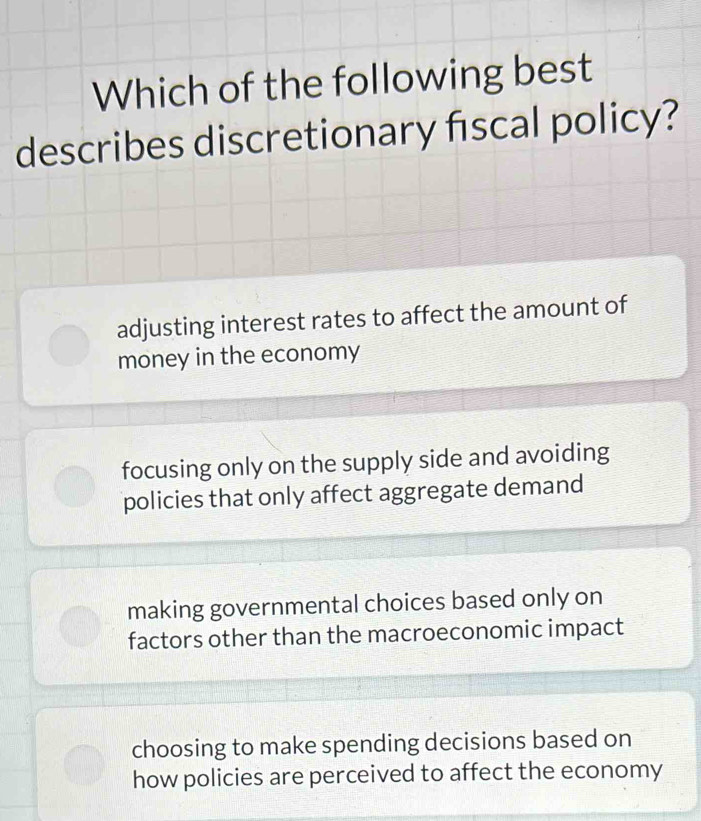 Which of the following best
describes discretionary fiscal policy?
adjusting interest rates to affect the amount of
money in the economy
focusing only on the supply side and avoiding
policies that only affect aggregate demand
making governmental choices based only on
factors other than the macroeconomic impact
choosing to make spending decisions based on
how policies are perceived to affect the economy