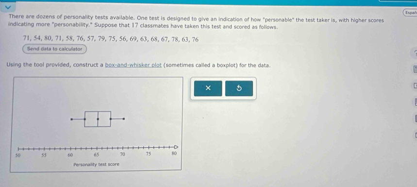 Españ 
There are dozens of personality tests available. One test is designed to give an indication of how "personable" the test taker is, with higher scores 
indicating more "personability." Suppose that 17 classmates have taken this test and scored as follows.
71, 54, 80, 71, 58, 76, 57, 79, 75, 56, 69, 63, 68, 67, 78, 63, 76
Send data to calculator 
Using the tool provided, construct a box-and-whisker plot (sometimes called a boxplot) for the data. 
×