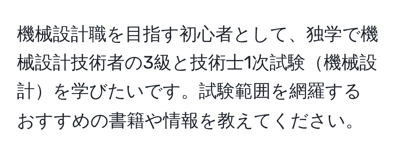 機械設計職を目指す初心者として、独学で機械設計技術者の3級と技術士1次試験機械設計を学びたいです。試験範囲を網羅するおすすめの書籍や情報を教えてください。