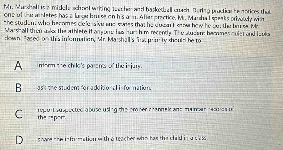 Mr. Marshall is a middle school writing teacher and basketball coach. During practice he notices that
one of the athletes has a large bruise on his arm. After practice, Mr. Marshall speaks privately with
the student who becomes defensive and states that he doesn't know how he got the bruise. Mr.
Marshall then asks the athlete if anyone has hurt him recently. The student becomes quiet and looks
down. Based on this information, Mr. Marshall's first priority should be to
A inform the child's parents of the injury.
B ask the student for additional information.
report suspected abuse using the proper channels and maintain records of
a the report.
share the information with a teacher who has the child in a class.