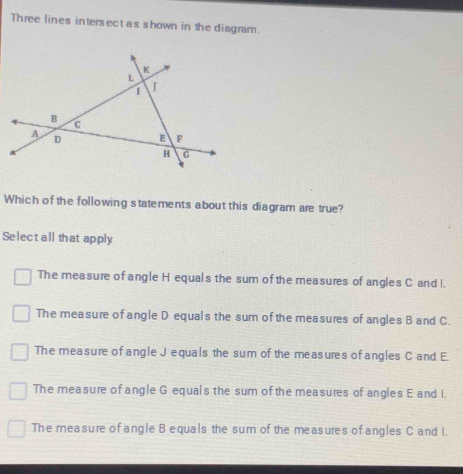 Three lines intersect as shown in the diagram.
Which of the following statements about this diagram are true?
Select all that apply
The measure of angle H equals the sum of the measures of angles C and I.
The measure of angle D equals the sum of the measures of angles B and C.
The measure of angle J equals the sum of the measures of angles C and E.
The measure of angle G equals the sum of the measures of angles E and I.
The measure of angle B equals the sum of the measures of angles C and I.